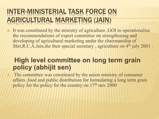 INTER-MINISTERIAL TASK FORCE ON
AGRICULTURAL MARKETING (JAIN)
 It was constituted by the ministry of agriculture ,GOI to operationalise
the recommendations of expert committee on strengthening and
developing of agricultural marketing under the chairmanship of
Shri,R.C.A.Jain,the then special secretary , agriculture on 4th july 2001 .
High level committee on long term grain
policy (abhijit sen)
 The committee was constituted by the union ministry of consumer
affairs ,food and public distribution for formulating a long term grain
policy for the policy for the country on 17th nov 2000
 