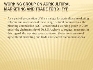 WORKING GROUP ON AGRICULTURAL
MARKETING AND TRADE FOR XI FYP
 As a part of preparation of this strategy for agricultural marketing
reforms and international trade in agricultural commodities, the
planning commission (GOI) constituted a working group in 2006
under the chairmanship of Dr.S.S.Archaya to suggest measures in
this regard. the working group reviewed the entire scenario of
agricultural marketing and trade and several recommendations.
 