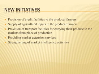 NEW INITIATIVES
 Provision of credit facilities to the producer farmers
 Supply of agricultural inputs to the producer farmers
 Provision of transport facilities for carrying their produce to the
markets from place of production
 Providing market extension services
 Strengthening of market intelligence activities
 