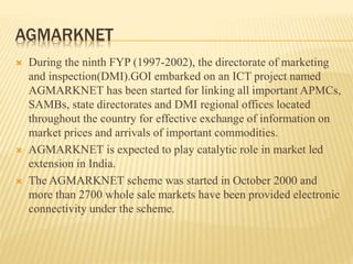 AGMARKNET
 During the ninth FYP (1997-2002), the directorate of marketing
and inspection(DMI).GOI embarked on an ICT project named
AGMARKNET has been started for linking all important APMCs,
SAMBs, state directorates and DMI regional offices located
throughout the country for effective exchange of information on
market prices and arrivals of important commodities.
 AGMARKNET is expected to play catalytic role in market led
extension in India.
 The AGMARKNET scheme was started in October 2000 and
more than 2700 whole sale markets have been provided electronic
connectivity under the scheme.
 