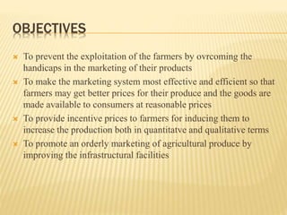 OBJECTIVES
 To prevent the exploitation of the farmers by ovrcoming the
handicaps in the marketing of their products
 To make the marketing system most effective and efficient so that
farmers may get better prices for their produce and the goods are
made available to consumers at reasonable prices
 To provide incentive prices to farmers for inducing them to
increase the production both in quantitatve and qualitative terms
 To promote an orderly marketing of agricultural produce by
improving the infrastructural facilities
 