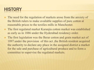 HISTORY
 The need for the regulation of markets arose from the anxiety of
the British rulers to make available supplies of pure cotton at
reasonable prices to the textiles mills in Manchester.
 The first regulated market Karanjia cotton market was established
as early as in 1886 under the Hyderabad residency order.
 The first legislation was the Berar cotton and grain market act of
1897.under the provision of this act ,the British resident acquired
the authority to declare any place in the assigned district a market
for the sale and purchase of agricultural produce and to form a
committee to supervise the regulated markets.
 