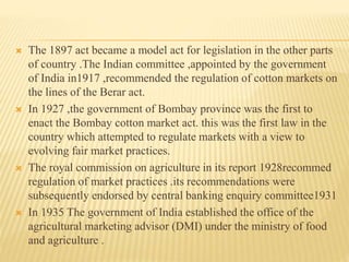  The 1897 act became a model act for legislation in the other parts
of country .The Indian committee ,appointed by the government
of India in1917 ,recommended the regulation of cotton markets on
the lines of the Berar act.
 In 1927 ,the government of Bombay province was the first to
enact the Bombay cotton market act. this was the first law in the
country which attempted to regulate markets with a view to
evolving fair market practices.
 The royal commission on agriculture in its report 1928recommed
regulation of market practices .its recommendations were
subsequently endorsed by central banking enquiry committee1931
 In 1935 The government of India established the office of the
agricultural marketing advisor (DMI) under the ministry of food
and agriculture .
 