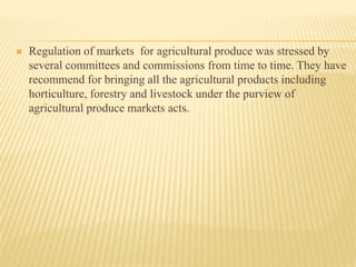  Regulation of markets for agricultural produce was stressed by
several committees and commissions from time to time. They have
recommend for bringing all the agricultural products including
horticulture, forestry and livestock under the purview of
agricultural produce markets acts.
 