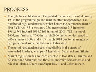 PROGRESS
 Though the establishment of regulated markets was started during
1930s the programme got momentum after independence. The
number of regulated markets which before the commencement of
first FYP(Ap 1951) was only 236,increased to 715 in march
1961,5766 in April 1986,7161 in march 2001, 7521 in march
2005,and further to 7566 in march 2006.ther e no. decreased to
7465 in march 2007 and 7157 march 2010 due to the merger or
deregulation of some markets as in Bihar state.
 The no. of regulated markets is negligible in the states of
Arunachal Pradesh, Manipur, Meghalaya, Nagaland and Sikkim
 Market regulation has not been enacted in two states ( Jammu and
Kashmir and Manipur) and three union territories(Andaman and
Nicobar islands ,Dadra and Nagar Haveli and Lakshadweep.
 
