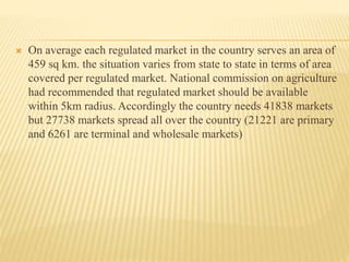  On average each regulated market in the country serves an area of
459 sq km. the situation varies from state to state in terms of area
covered per regulated market. National commission on agriculture
had recommended that regulated market should be available
within 5km radius. Accordingly the country needs 41838 markets
but 27738 markets spread all over the country (21221 are primary
and 6261 are terminal and wholesale markets)
 