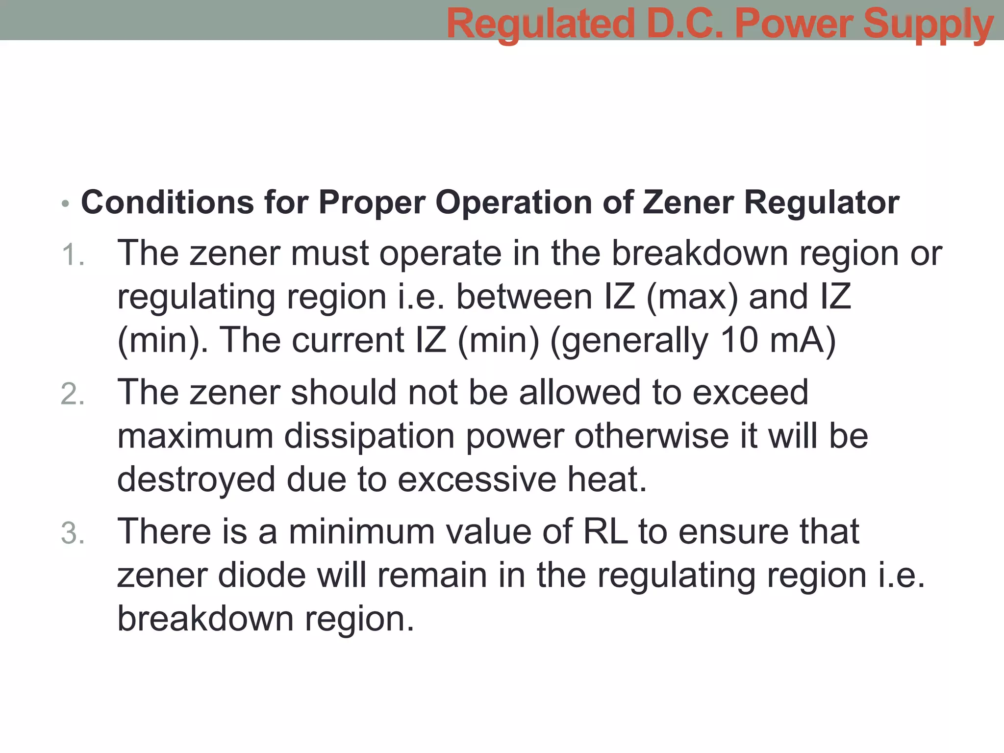 • Conditions for Proper Operation of Zener Regulator
1. The zener must operate in the breakdown region or
regulating region i.e. between IZ (max) and IZ
(min). The current IZ (min) (generally 10 mA)
2. The zener should not be allowed to exceed
maximum dissipation power otherwise it will be
destroyed due to excessive heat.
3. There is a minimum value of RL to ensure that
zener diode will remain in the regulating region i.e.
breakdown region.
Regulated D.C. Power Supply
 