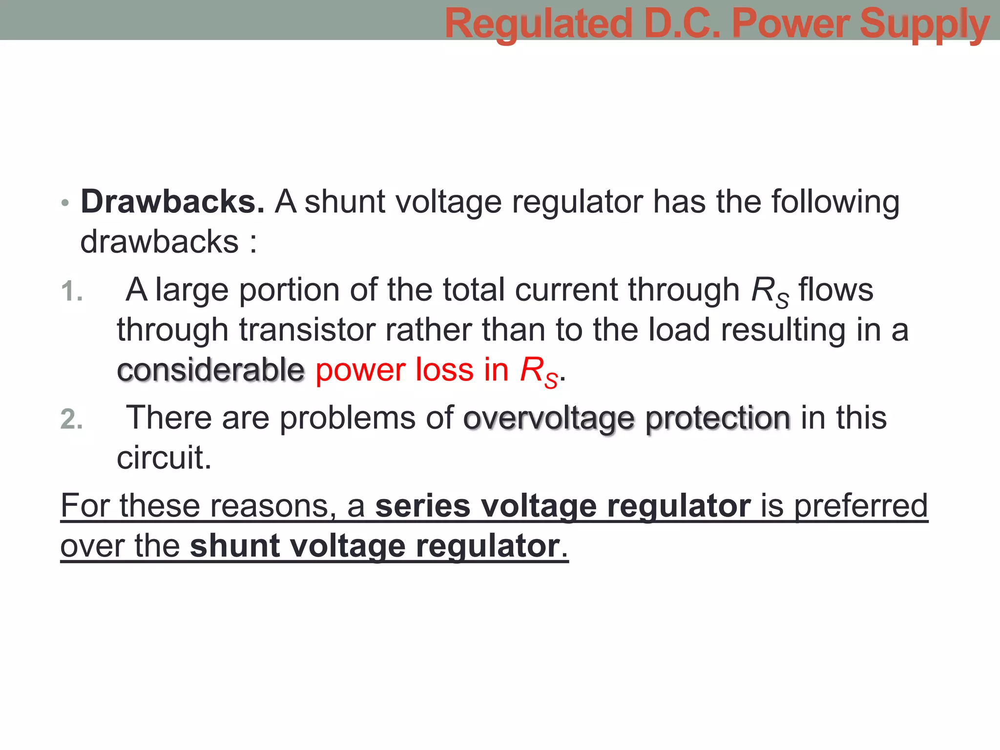 • Drawbacks. A shunt voltage regulator has the following
drawbacks :
1. A large portion of the total current through RS flows
through transistor rather than to the load resulting in a
considerable power loss in RS.
2. There are problems of overvoltage protection in this
circuit.
For these reasons, a series voltage regulator is preferred
over the shunt voltage regulator.
Regulated D.C. Power Supply
 