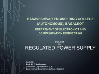 PROJECT
ON
REGULATED POWER SUPPLY
BASAVESHWAR ENGINEERING COLLEGE
(AUTONOMOUS), BAGALKOT
DEPARTMENT OF ELECTRONICS AND
COMMUNICATION ENGINEERING
Guided by :
Prof. M. C. Aralimarad
(Professor, Department of ECE)
Basaveshwar Engineering College, Bagalkot
 
