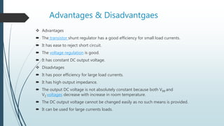 Advantages & Disadvantgaes
 Advantages
 The transistor shunt regulator has a good efficiency for small load currents.
 It has ease to reject short circuit.
 The voltage regulation is good.
 It has constant DC output voltage.
 Disadvtages
 It has poor efficiency for large load currents.
 It has high output impedance.
 The output DC voltage is not absolutely constant because both VBB and
VZ voltages decrease with increase in room temperature.
 The DC output voltage cannot be changed easily as no such means is provided.
 It can be used for large currents loads.
 