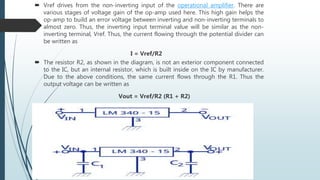  Vref drives from the non-inverting input of the operational amplifier. There are
various stages of voltage gain of the op-amp used here. This high gain helps the
op-amp to build an error voltage between inverting and non-inverting terminals to
almost zero. Thus, the inverting input terminal value will be similar as the non-
inverting terminal, Vref. Thus, the current flowing through the potential divider can
be written as
I = Vref/R2
 The resistor R2, as shown in the diagram, is not an exterior component connected
to the IC, but an internal resistor, which is built inside on the IC by manufacturer.
Due to the above conditions, the same current flows through the R1. Thus the
output voltage can be written as
Vout = Vref/R2 (R1 + R2)
 