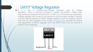 LM317 Voltage Regulator
 It is a type of positive-linear-voltage regulators used for voltage
regulation, which is invented by Robert C. Dobkin and Robert J. Widlar while
they worked at National Semiconductor in 1970. It is a three-terminal-adjustable-
voltage regulator and is easy to use because to set the output voltage it requires
only two external resistors in LM317 voltage regulator circuit. It is majorly used for
local and on card regulation. If we connect a fixed resistor between the output
and adjustment of LM317 regulator, then the LM317 circuit can be used as a
precise current regulator.
 