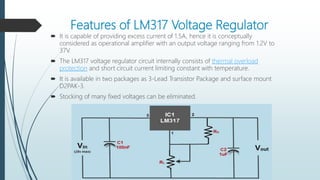 Features of LM317 Voltage Regulator
 It is capable of providing excess current of 1.5A, hence it is conceptually
considered as operational amplifier with an output voltage ranging from 1.2V to
37V.
 The LM317 voltage regulator circuit internally consists of thermal overload
protection and short circuit current limiting constant with temperature.
 It is available in two packages as 3-Lead Transistor Package and surface mount
D2PAK-3.
 Stocking of many fixed voltages can be eliminated.
 