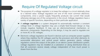 Require Of Regulated Voltage circuit
 The purpose of a voltage regulator is to keep the voltage in a circuit relatively close
to a desired value. Voltage regulators are one of the most common electronic
components, since a power supply frequently produces raw current that would
otherwise damage one of the components in the circuit. Voltage regulators have a
variety of specific functions, depending on their particular application.
 A voltage regulator is a system designed to automatically maintain a constant
voltage level. A voltage regulator may use a simple feed-forward design or may
include negative feedback. It may use an electromechanical mechanism, or
electronic components. Depending on the design, it may be used to regulate one
or more AC or DC voltages.
 Electronic voltage regulators are found in devices such as computer power supplies
where they stabilize the DC voltages used by the processor and other elements. In
automobile alternators and central power station generator plants, voltage
regulators control the output of the plant. In an electric power distribution system,
voltage regulators may be installed at a substation or along distribution lines so
that all customers receive steady voltage independent of how much power is
drawn from the line.
 