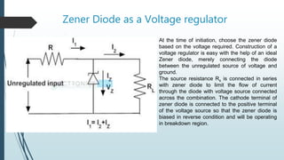 Zener Diode as a Voltage regulator
At the time of initiation, choose the zener diode
based on the voltage required. Construction of a
voltage regulator is easy with the help of an ideal
Zener diode, merely connecting the diode
between the unregulated source of voltage and
ground.
The source resistance Rs is connected in series
with zener diode to limit the flow of current
through the diode with voltage source connected
across the combination. The cathode terminal of
zener diode is connected to the positive terminal
of the voltage source so that the zener diode is
biased in reverse condition and will be operating
in breakdown region.
 