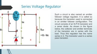 Series Voltage Regulator
Such a circuit is also named an emitter
follower voltage regulator. It is called so
because the transistor used is connected
in an emitter follower configuration. The
circuit consists of an N-P-N transistor and
a zener diode. As shown in the figure
below, the collector and emitter terminals
of the transistor are in series with the
load. Thus this regulator has the name
series in it. The transistor used is a series
pass transistor.
 