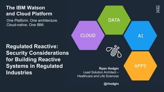 The IBM Watson
and Cloud Platform
Ryan Hodgin
Lead Solution Architect –
Healthcare and Life Sciences
@rhodgin
Regulated Reactive:
Security Considerations
for Building Reactive
Systems in Regulated
Industries
One Platform. One architecture.
Cloud-native. One IBM.
 