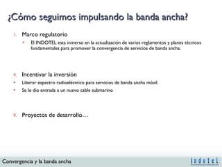 ¿Cómo seguimos impulsando la banda ancha? Marco regulatorio El INDOTEL esta inmerso en la actualización de varios reglamentos y planes técnicos fundamentales para promover la convergencia de servicios de banda ancha. Incentivar la inversión Liberar espectro radioeléctrico para servicios de banda ancha móvil.  Se le dio entrada a un nuevo cable submarino Proyectos de desarrollo… 