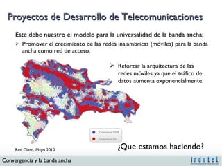 Proyectos de Desarrollo de Telecomunicaciones Este debe nuestro el modelo para la universalidad de la banda ancha: Promover el crecimiento de las redes inalámbricas (móviles) para la banda ancha como red de acceso. ¿Que estamos haciendo? Reforzar la arquitectura de las redes móviles ya que el tráfico de datos aumenta exponencialmente. Red Claro, Mayo 2010 