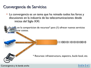 Convergencia de Servicios La convergencia es un tema que ha reinado todos los foros y discusiones en la industria de las telecomunicaciones desde  inicios del Siglo XXI. Se basa en la comparticion de recursos* para (1) ofrecer nuevos servicios (2) ahorrar costos. * Recursos: infraestructura, espectro, bucle local, etc. 0101110101011000110111101011011 0101110101011000110111101 01011101010110001101111011101011 1110010110101010010 