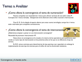 Temas a Analizar ¿Como afecta la convergencia el tema de numeración?  Nuevas compañías con necesidad de números para ofrecer servicios de voz sobre redes IP.  Concepto de números nómadas.  Desaparición de la distinción entre tráfico nacional e internacional. Caso R. D.: Se ha dejado el espacio abierto para estas nuevas tecnologías; aunque los números están reservados para compañías concesionarias. ¿Como afecta la convergencia el tema de interconexión?  ¿Deberíamos empezar a pensar en una interconexión convergente?  Necesidad de promover interconexión I/P. Hasta ahora, la convergencia se ha tratado a lo interno de los operadores pero podríamos estar viendo un nuevo tipo de interconexión en los próximos años en los que no se diferencie el tipo de servicio.  En R.D. vemos contratos para datos/internet de tipo peering o por capacidad, sin embargo la implementación de este tipo de contrato para el tráfico de voz ha encontrado resistencia. 