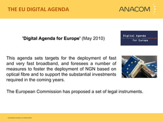 THE EU DIGITAL AGENDA  'Digital Agenda for Europe'  (May 2010) This agenda sets targets for the deployment of fast and very fast broadband, and foresees a number of measures to foster the deployment of NGN based on optical fibre and to support the substantial investments required in the coming years.  The European Commission has proposed a set of legal instruments. 
