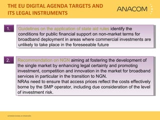 THE EU DIGITAL AGENDA TARGETS AND ITS LEGAL INSTRUMENTS  Guidelines on the application of state aid rules  identify the conditions for public financial support on non-market terms for broadband deployment in areas where commercial investments are unlikely to take place in the foreseeable future Recommendation on NGN  aiming at fostering the development of the single market by enhancing legal certainty and promoting investment, competition and innovation in the market for broadband services in particular in the transition to NGN.   NRAs need to ensure that access prices reflect the costs effectively borne by the SMP operator, including due consideration of the level of investment risk. 1.  2.  