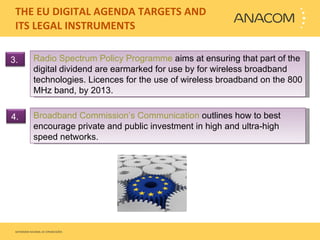 THE EU DIGITAL AGENDA TARGETS AND ITS LEGAL INSTRUMENTS  Radio Spectrum Policy Programme  aims at ensuring that part of the digital dividend are earmarked for use by for wireless broadband technologies.  Licences for the use of wireless broadband on the 800 MHz band, by 2013. Broadband Commission’s Communication  outlines how to best encourage private and public investment in high and ultra-high speed networks. 3.  4.  