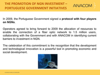   THE PROMOTION OF NGN INVESTMENT – PORTUGUESE GOVERNMENT INITIATIVES In 2009, the Portuguese Government signed a  protocol with four players on NGNs .  Operators agreed to bring forward to 2009 the allocation of resources to enable the connection of a fiber optic network to 1.5 million users, collaborating with the Government and with ANACOM in identifying current barriers to investment in NGN.    The celebration of this commitment is the recognition that the development and technological innovation is a powerful tool in promoting economic and social development. 