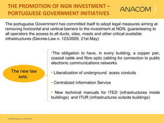   THE PROMOTION OF NGN INVESTMENT – PORTUGUESE GOVERNMENT INITIATIVES The portuguese Government has committed itself to adopt legal measures aiming at removing horizontal and vertical barriers to the investment at NGN, guaranteeing to all operators the access to all ducts, sites, masts and other critical available infrastructures (Decree-Law n. 123/2009, 21st May)  The obligation to have, in every building, a copper pair, coaxial cable and fibre optic cabling for connection to public electronic communications networks Liberalization of underground  acess conduits Centralized Information Service New technical manuals for ITED (infrastructures inside buildings)  and ITUR (infrastructures outside buildings) The new law sets:  