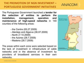   THE PROMOTION OF NGN INVESTMENT – PORTUGUESE GOVERNMENT INITIATIVES The Portuguese Government launched a  tender for the selection of entities to perform the installation, management, operation and maintenance of high-speed networks  in   140 counties of the following areas:  - the Centre (05.27.2009) - Alentejo and Algarve (06.07.2009)  - North (7.10.2009) - the Azores (28.7.2009)  - Madeira (28.7.2009)    The areas within each zone were selected based on the lack of investment in infrastructure of cable networks and in the absence of investment by providers of broadband services in their own networks.  