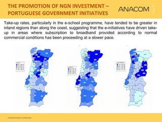   THE PROMOTION OF NGN INVESTMENT – PORTUGUESE GOVERNMENT INITIATIVES Take-up rates, particularly in the e-school programme, have tended to be greater in inland regions than along the coast, suggesting that the e-initiatives have driven take-up in areas where subscription to broadband provided according to normal commercial conditions has been proceeding at a slower pace.  