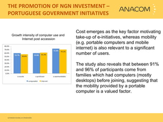   THE PROMOTION OF NGN INVESTMENT – PORTUGUESE GOVERNMENT INITIATIVES Cost emerges as the key factor motivating take-up of e-initiatives, whereas mobility (e.g. portable computers and mobile internet) is also relevant to a significant number of users.   The study also reveals that between 91% and 96% of participants come from families which had computers (mostly desktops) before joining, suggesting that the mobility provided by a portable computer is a valued factor. Growth intensity of computer use and  Internet post accession 