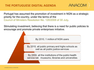   THE PORTUGUESE DIGITAL AGENDA  Portugal has assumed the promotion of investment in NGN as a strategic priority for the country, under the terms of the  Council of Ministers Resolution No. 120/2008 of 30 July .  Stimulating investment, believing that there is a need for public policies to encourage and promote private enterprises initiative.  