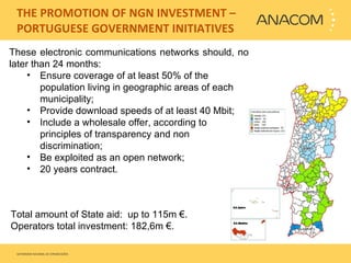   THE PROMOTION OF NGN INVESTMENT – PORTUGUESE GOVERNMENT INITIATIVES These electronic communications networks should, no later than 24 months:  Ensure coverage of at least 50% of the population living in geographic areas of each municipality;  Provide download speeds of at least 40 Mbit; Include a wholesale offer, according to principles of transparency and non discrimination; Be exploited as an open network; 20 years contract.  Total amount of State aid:  up to  115m € .  Operators total investment: 182,6m €. 