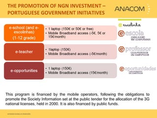   THE PROMOTION OF NGN INVESTMENT – PORTUGUESE GOVERNMENT INITIATIVES This program is financed by the mobile operators, following the obligations to promote the Society Information set at the public tender for the allocation of the 3G national licenses, held in 2000. It is also financed by public funds. 
