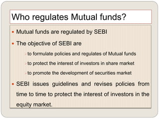 Who regulates Mutual funds?
 Mutual funds are regulated by SEBI
 The objective of SEBI are
to formulate policies and regulates of Mutual funds
to protect the interest of investors in share market
to promote the development of securities market
 SEBI issues guidelines and revises policies from
time to time to protect the interest of investors in the
equity market.
 
