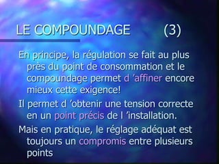 LE COMPOUNDAGE (3)
En principe, la régulation se fait au plus
près du point de consommation et le
compoundage permet d ’affiner encore
mieux cette exigence!
Il permet d ’obtenir une tension correcte
en un point précis de l ’installation.
Mais en pratique, le réglage adéquat est
toujours un compromis entre plusieurs
points
 
