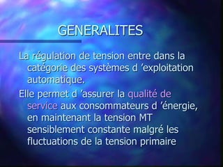 GENERALITES
La régulation de tension entre dans la
catégorie des systèmes d ’exploitation
automatique.
Elle permet d ’assurer la qualité de
service aux consommateurs d ’énergie,
en maintenant la tension MT
sensiblement constante malgré les
fluctuations de la tension primaire
 