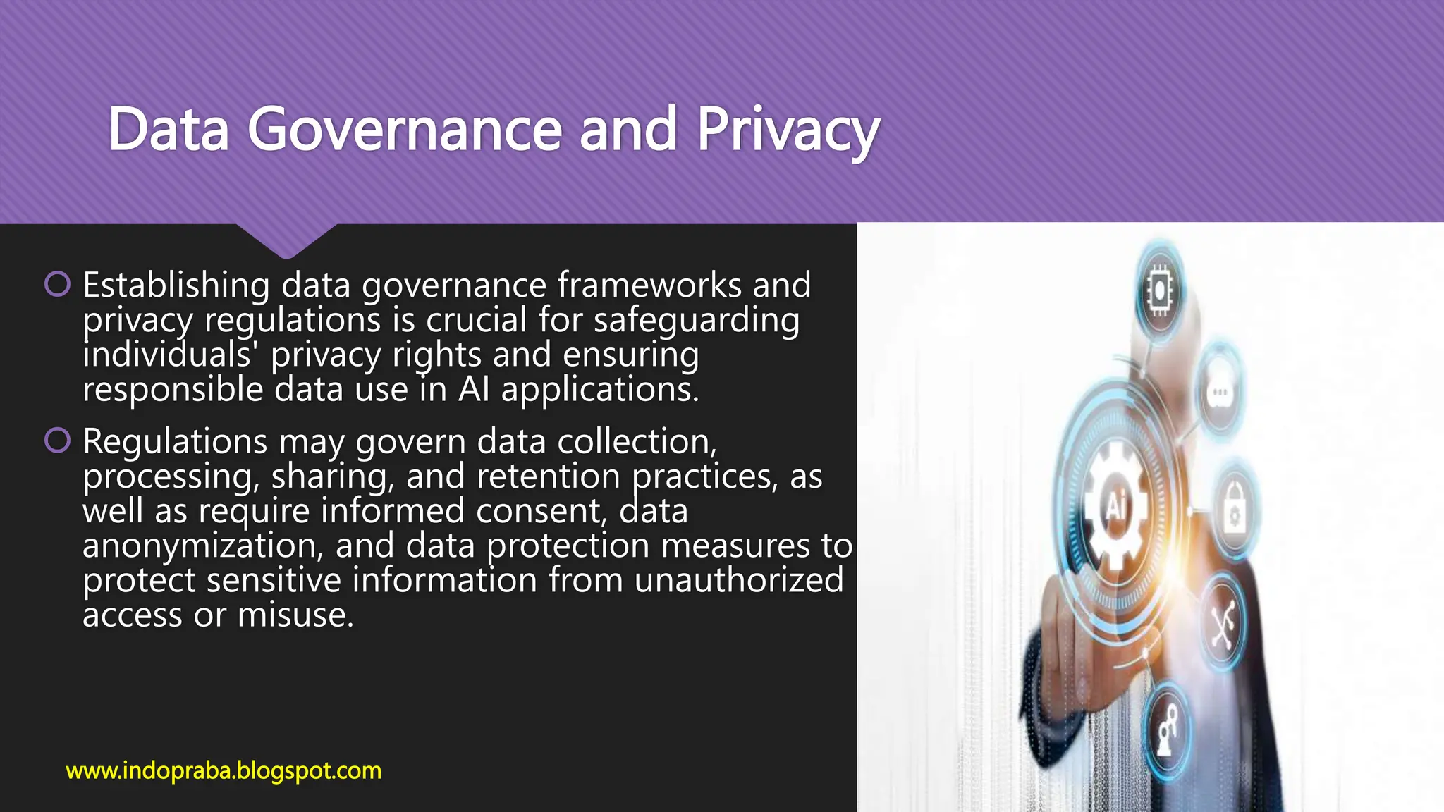 Data Governance and Privacy
 Establishing data governance frameworks and
privacy regulations is crucial for safeguarding
individuals' privacy rights and ensuring
responsible data use in AI applications.
 Regulations may govern data collection,
processing, sharing, and retention practices, as
well as require informed consent, data
anonymization, and data protection measures to
protect sensitive information from unauthorized
access or misuse.
www.indopraba.blogspot.com
 