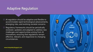 Adaptive Regulation
 AI regulation should be adaptive and flexible to
accommodate rapid technological advancements,
emerging risks, and evolving societal concerns.
 Regulatory frameworks should be periodically
reviewed, updated, and adapted to address new
challenges and opportunities arising from AI
innovations, ensuring that regulations remain
effective, relevant, and responsive to changing
circumstances.
www.indopraba.blogspot.com
 