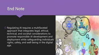 End Note
 Regulating AI requires a multifaceted
approach that integrates legal, ethical,
technical, and societal considerations to
promote responsible AI development and
deployment while safeguarding individuals'
rights, safety, and well-being in the digital
age.
 