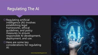 Regulating The AI
Regulating artificial
intelligence (AI) involves
establishing legal
frameworks, ethical
guidelines, and policy
measures to ensure
responsible AI development,
deployment, and use.
Here are some key
considerations for regulating
AI:
www.indopraba.blogspot.com
 
