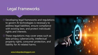 Legal Frameworks
 Developing legal frameworks and regulations
to govern AI technologies is necessary to
address legal liabilities, ensure compliance
with existing laws, and protect individuals'
rights and interests.
 These regulations may cover areas such as
data privacy, cybersecurity, intellectual
property rights, consumer protection, and
liability for AI-related harms.
www.indopraba.blogspot.com
 