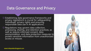 Data Governance and Privacy
 Establishing data governance frameworks and
privacy regulations is crucial for safeguarding
individuals' privacy rights and ensuring
responsible data use in AI applications.
 Regulations may govern data collection,
processing, sharing, and retention practices, as
well as require informed consent, data
anonymization, and data protection measures to
protect sensitive information from unauthorized
access or misuse.
www.indopraba.blogspot.com
 