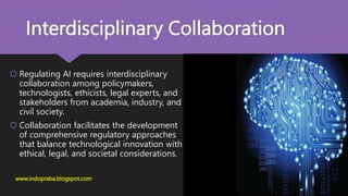 Interdisciplinary Collaboration
 Regulating AI requires interdisciplinary
collaboration among policymakers,
technologists, ethicists, legal experts, and
stakeholders from academia, industry, and
civil society.
 Collaboration facilitates the development
of comprehensive regulatory approaches
that balance technological innovation with
ethical, legal, and societal considerations.
www.indopraba.blogspot.com
 