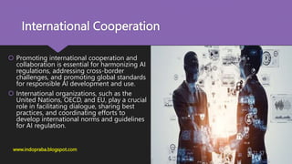 International Cooperation
 Promoting international cooperation and
collaboration is essential for harmonizing AI
regulations, addressing cross-border
challenges, and promoting global standards
for responsible AI development and use.
 International organizations, such as the
United Nations, OECD, and EU, play a crucial
role in facilitating dialogue, sharing best
practices, and coordinating efforts to
develop international norms and guidelines
for AI regulation.
www.indopraba.blogspot.com
 