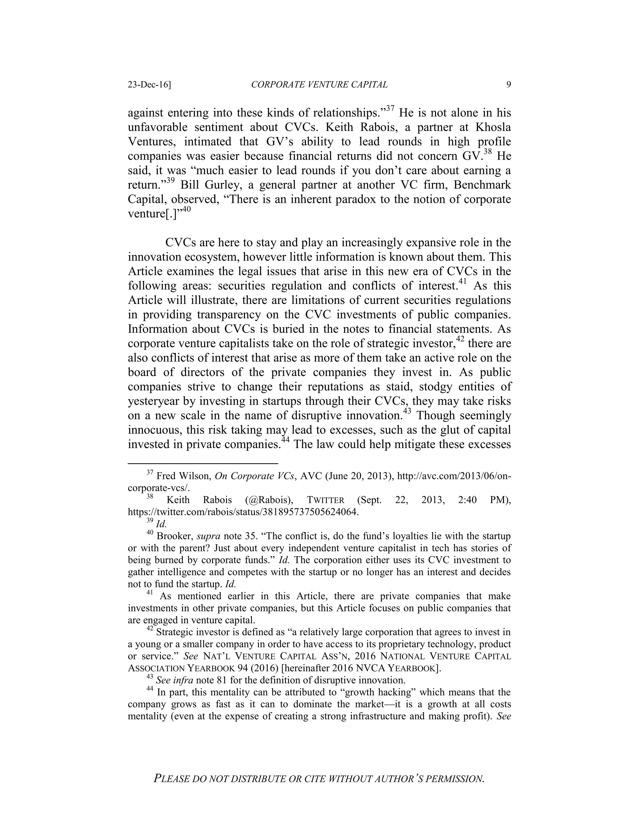 23-Dec-16] CORPORATE VENTURE CAPITAL 9
PLEASE DO NOT DISTRIBUTE OR CITE WITHOUT AUTHOR’S PERMISSION.
against entering into these kinds of relationships.”37
He is not alone in his
unfavorable sentiment about CVCs. Keith Rabois, a partner at Khosla
Ventures, intimated that GV’s ability to lead rounds in high profile
companies was easier because financial returns did not concern GV.38
He
said, it was “much easier to lead rounds if you don’t care about earning a
return.”39
Bill Gurley, a general partner at another VC firm, Benchmark
Capital, observed, “There is an inherent paradox to the notion of corporate
venture[.]”40
CVCs are here to stay and play an increasingly expansive role in the
innovation ecosystem, however little information is known about them. This
Article examines the legal issues that arise in this new era of CVCs in the
following areas: securities regulation and conflicts of interest.41
As this
Article will illustrate, there are limitations of current securities regulations
in providing transparency on the CVC investments of public companies.
Information about CVCs is buried in the notes to financial statements. As
corporate venture capitalists take on the role of strategic investor,42
there are
also conflicts of interest that arise as more of them take an active role on the
board of directors of the private companies they invest in. As public
companies strive to change their reputations as staid, stodgy entities of
yesteryear by investing in startups through their CVCs, they may take risks
on a new scale in the name of disruptive innovation.43
Though seemingly
innocuous, this risk taking may lead to excesses, such as the glut of capital
invested in private companies.44
The law could help mitigate these excesses
37
Fred Wilson, On Corporate VCs, AVC (June 20, 2013), http://avc.com/2013/06/on-
corporate-vcs/.
38
Keith Rabois (@Rabois), TWITTER (Sept. 22, 2013, 2:40 PM),
https://twitter.com/rabois/status/381895737505624064.
39
Id.
40
Brooker, supra note 35. “The conflict is, do the fund’s loyalties lie with the startup
or with the parent? Just about every independent venture capitalist in tech has stories of
being burned by corporate funds.” Id. The corporation either uses its CVC investment to
gather intelligence and competes with the startup or no longer has an interest and decides
not to fund the startup. Id.
41
As mentioned earlier in this Article, there are private companies that make
investments in other private companies, but this Article focuses on public companies that
are engaged in venture capital.
42
Strategic investor is defined as “a relatively large corporation that agrees to invest in
a young or a smaller company in order to have access to its proprietary technology, product
or service.” See NAT’L VENTURE CAPITAL ASS’N, 2016 NATIONAL VENTURE CAPITAL
ASSOCIATION YEARBOOK 94 (2016) [hereinafter 2016 NVCA YEARBOOK].
43
See infra note 81 for the definition of disruptive innovation.
44
In part, this mentality can be attributed to “growth hacking” which means that the
company grows as fast as it can to dominate the market—it is a growth at all costs
mentality (even at the expense of creating a strong infrastructure and making profit). See
 