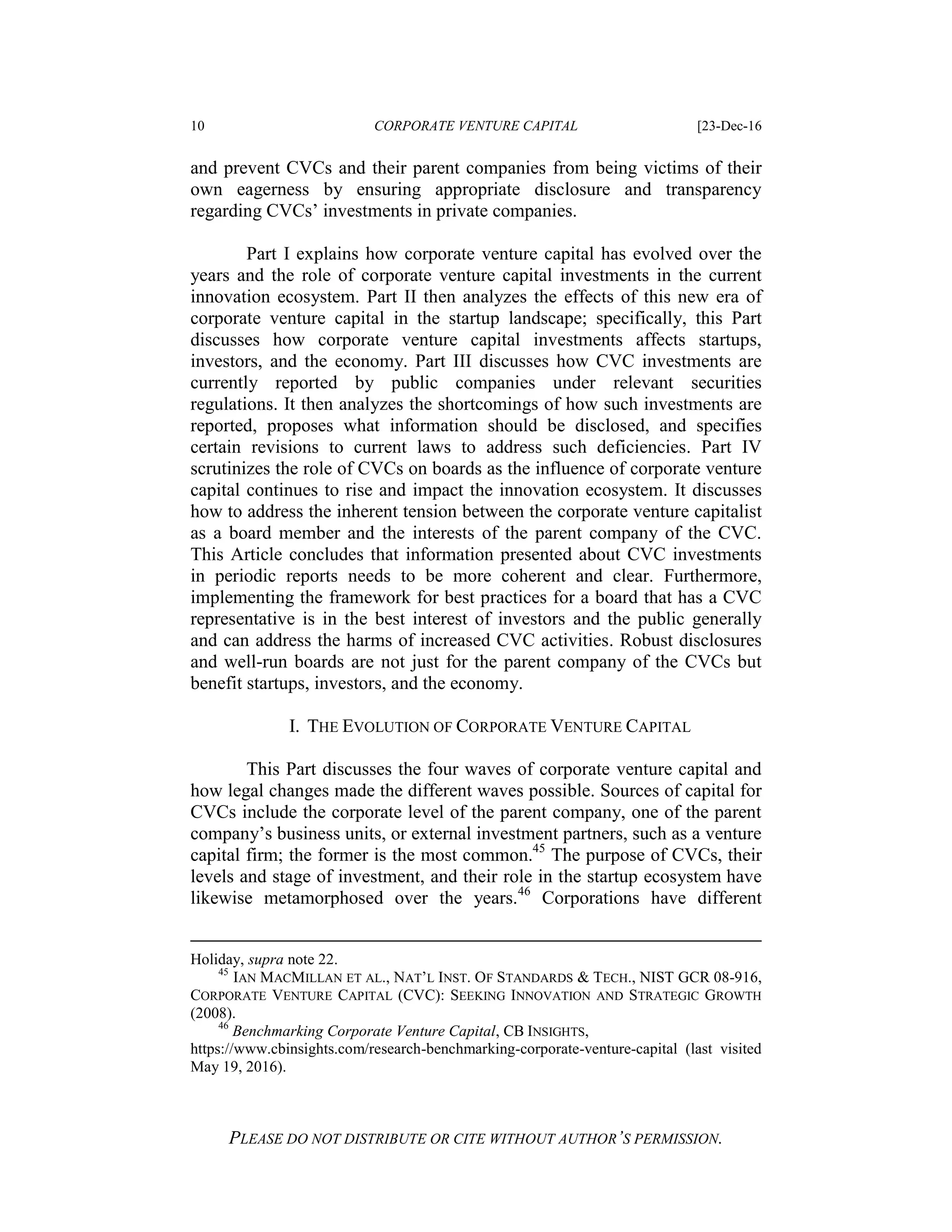 10 CORPORATE VENTURE CAPITAL [23-Dec-16
PLEASE DO NOT DISTRIBUTE OR CITE WITHOUT AUTHOR’S PERMISSION.
and prevent CVCs and their parent companies from being victims of their
own eagerness by ensuring appropriate disclosure and transparency
regarding CVCs’ investments in private companies.
Part I explains how corporate venture capital has evolved over the
years and the role of corporate venture capital investments in the current
innovation ecosystem. Part II then analyzes the effects of this new era of
corporate venture capital in the startup landscape; specifically, this Part
discusses how corporate venture capital investments affects startups,
investors, and the economy. Part III discusses how CVC investments are
currently reported by public companies under relevant securities
regulations. It then analyzes the shortcomings of how such investments are
reported, proposes what information should be disclosed, and specifies
certain revisions to current laws to address such deficiencies. Part IV
scrutinizes the role of CVCs on boards as the influence of corporate venture
capital continues to rise and impact the innovation ecosystem. It discusses
how to address the inherent tension between the corporate venture capitalist
as a board member and the interests of the parent company of the CVC.
This Article concludes that information presented about CVC investments
in periodic reports needs to be more coherent and clear. Furthermore,
implementing the framework for best practices for a board that has a CVC
representative is in the best interest of investors and the public generally
and can address the harms of increased CVC activities. Robust disclosures
and well-run boards are not just for the parent company of the CVCs but
benefit startups, investors, and the economy.
I. THE EVOLUTION OF CORPORATE VENTURE CAPITAL
This Part discusses the four waves of corporate venture capital and
how legal changes made the different waves possible. Sources of capital for
CVCs include the corporate level of the parent company, one of the parent
company’s business units, or external investment partners, such as a venture
capital firm; the former is the most common.45
The purpose of CVCs, their
levels and stage of investment, and their role in the startup ecosystem have
likewise metamorphosed over the years.46
Corporations have different
Holiday, supra note 22.
45
IAN MACMILLAN ET AL., NAT’L INST. OF STANDARDS & TECH., NIST GCR 08-916,
CORPORATE VENTURE CAPITAL (CVC): SEEKING INNOVATION AND STRATEGIC GROWTH
(2008).
46
Benchmarking Corporate Venture Capital, CB INSIGHTS,
https://www.cbinsights.com/research-benchmarking-corporate-venture-capital (last visited
May 19, 2016).
 
