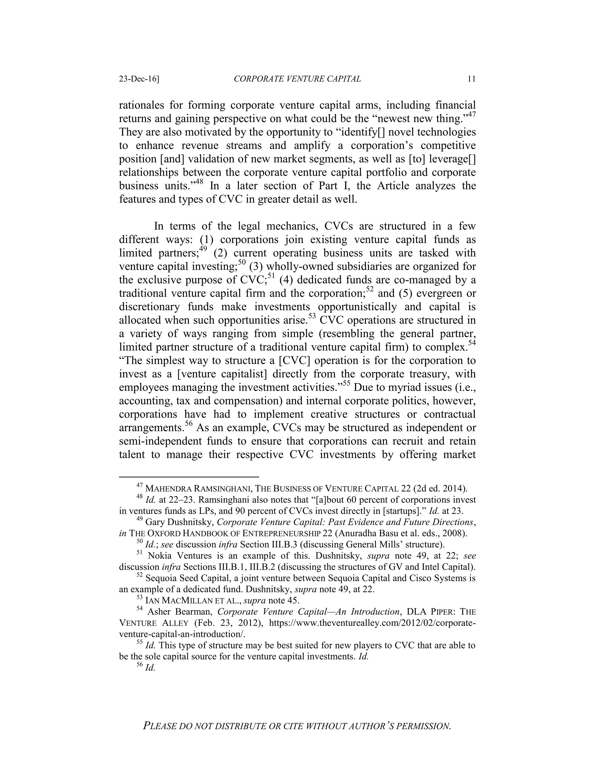 23-Dec-16] CORPORATE VENTURE CAPITAL 11
PLEASE DO NOT DISTRIBUTE OR CITE WITHOUT AUTHOR’S PERMISSION.
rationales for forming corporate venture capital arms, including financial
returns and gaining perspective on what could be the “newest new thing.”47
They are also motivated by the opportunity to “identify[] novel technologies
to enhance revenue streams and amplify a corporation’s competitive
position [and] validation of new market segments, as well as [to] leverage[]
relationships between the corporate venture capital portfolio and corporate
business units.”48
In a later section of Part I, the Article analyzes the
features and types of CVC in greater detail as well.
In terms of the legal mechanics, CVCs are structured in a few
different ways: (1) corporations join existing venture capital funds as
limited partners;49
(2) current operating business units are tasked with
venture capital investing;50
(3) wholly-owned subsidiaries are organized for
the exclusive purpose of CVC;51
(4) dedicated funds are co-managed by a
traditional venture capital firm and the corporation;52
and (5) evergreen or
discretionary funds make investments opportunistically and capital is
allocated when such opportunities arise.53
CVC operations are structured in
a variety of ways ranging from simple (resembling the general partner,
limited partner structure of a traditional venture capital firm) to complex.54
“The simplest way to structure a [CVC] operation is for the corporation to
invest as a [venture capitalist] directly from the corporate treasury, with
employees managing the investment activities.”55
Due to myriad issues (i.e.,
accounting, tax and compensation) and internal corporate politics, however,
corporations have had to implement creative structures or contractual
arrangements.56
As an example, CVCs may be structured as independent or
semi-independent funds to ensure that corporations can recruit and retain
talent to manage their respective CVC investments by offering market
47
MAHENDRA RAMSINGHANI, THE BUSINESS OF VENTURE CAPITAL 22 (2d ed. 2014).
48
Id. at 22–23. Ramsinghani also notes that “[a]bout 60 percent of corporations invest
in ventures funds as LPs, and 90 percent of CVCs invest directly in [startups].” Id. at 23.
49
Gary Dushnitsky, Corporate Venture Capital: Past Evidence and Future Directions,
in THE OXFORD HANDBOOK OF ENTREPRENEURSHIP 22 (Anuradha Basu et al. eds., 2008).
50
Id.; see discussion infra Section III.B.3 (discussing General Mills’ structure).
51
Nokia Ventures is an example of this. Dushnitsky, supra note 49, at 22; see
discussion infra Sections III.B.1, III.B.2 (discussing the structures of GV and Intel Capital).
52
Sequoia Seed Capital, a joint venture between Sequoia Capital and Cisco Systems is
an example of a dedicated fund. Dushnitsky, supra note 49, at 22.
53
IAN MACMILLAN ET AL., supra note 45.
54
Asher Bearman, Corporate Venture Capital—An Introduction, DLA PIPER: THE
VENTURE ALLEY (Feb. 23, 2012), https://www.theventurealley.com/2012/02/corporate-
venture-capital-an-introduction/.
55
Id. This type of structure may be best suited for new players to CVC that are able to
be the sole capital source for the venture capital investments. Id.
56
Id.
 